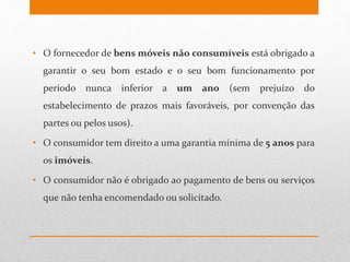 • O fornecedor de bens móveis não consumíveis está obrigado a
garantir o seu bom estado e o seu bom funcionamento por
período nunca inferior a um ano (sem prejuízo do
estabelecimento de prazos mais favoráveis, por convenção das
partes ou pelos usos).
• O consumidor tem direito a uma garantia mínima de 5 anos para
os imóveis.
• O consumidor não é obrigado ao pagamento de bens ou serviços
que não tenha encomendado ou solicitado.
 