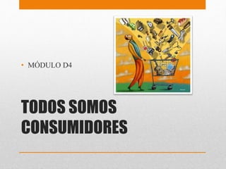 TODOS SOMOS
CONSUMIDORES
• MÓDULO D4
 