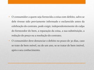 • O consumidor a quem seja fornecida a coisa com defeito, salvo se
dele tivesse sido previamente informado e esclarecido antes da
celebração do contrato, pode exigir, independentemente de culpa
do fornecedor do bem, a reparação da coisa, a sua substituição, a
redução do preço ou a resolução do contrato;
• O consumidor deve denunciar o defeito no prazo de 30 dias, caso
se trate de bem móvel, ou de um ano, se se tratar de bem imóvel,
após o seu conhecimento.
 