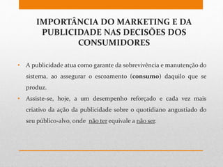IMPORTÂNCIA DO MARKETING E DA
PUBLICIDADE NAS DECISÕES DOS
CONSUMIDORES
• A publicidade atua como garante da sobrevivência e manutenção do
sistema, ao assegurar o escoamento (consumo) daquilo que se
produz.
• Assiste-se, hoje, a um desempenho reforçado e cada vez mais
criativo da ação da publicidade sobre o quotidiano angustiado do
seu público-alvo, onde não ter equivale a não ser.
 