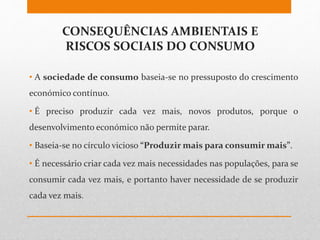 CONSEQUÊNCIAS AMBIENTAIS E
RISCOS SOCIAIS DO CONSUMO
• A sociedade de consumo baseia-se no pressuposto do crescimento
económico contínuo.
• É preciso produzir cada vez mais, novos produtos, porque o
desenvolvimento económico não permite parar.
• Baseia-se no círculo vicioso “Produzir mais para consumir mais”.
• É necessário criar cada vez mais necessidades nas populações, para se
consumir cada vez mais, e portanto haver necessidade de se produzir
cada vez mais.
 