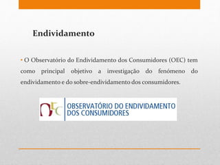 Endividamento
• O Observatório do Endividamento dos Consumidores (OEC) tem
como principal objetivo a investigação do fenómeno do
endividamento e do sobre-endividamento dos consumidores.
 