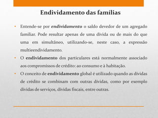 Endividamento das famílias
• Entende-se por endividamento o saldo devedor de um agregado
familiar. Pode resultar apenas de uma dívida ou de mais do que
uma em simultâneo, utilizando-se, neste caso, a expressão
multieendividamento.
• O endividamento dos particulares está normalmente associado
aos compromissos de crédito: ao consumo e à habitação.
• O conceito de endividamento global é utilizado quando as dívidas
de crédito se combinam com outras dívidas, como por exemplo
dívidas de serviços, dívidas fiscais, entre outras.
 
