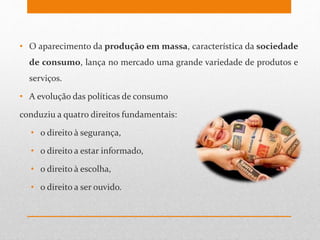 • O aparecimento da produção em massa, característica da sociedade
de consumo, lança no mercado uma grande variedade de produtos e
serviços.
• A evolução das políticas de consumo
conduziu a quatro direitos fundamentais:
• o direito à segurança,
• o direito a estar informado,
• o direito à escolha,
• o direito a ser ouvido.
 