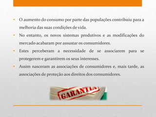 • O aumento do consumo por parte das populações contribuiu para a
melhoria das suas condições de vida.
• No entanto, os novos sistemas produtivos e as modificações do
mercado acabaram por assustar os consumidores.
• Estes perceberam a necessidade de se associarem para se
protegerem e garantirem os seus interesses.
• Assim nasceram as associações de consumidores e, mais tarde, as
associações de proteção aos direitos dos consumidores.
 