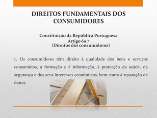 DIREITOS FUNDAMENTAIS DOS
CONSUMIDORES
Constituição da República Portuguesa
Artigo 60.º
(Direitos dos consumidores)
1. Os consumidores têm direito à qualidade dos bens e serviços
consumidos, à formação e à informação, à protecção da saúde, da
segurança e dos seus interesses económicos, bem como à reparação de
danos.
 