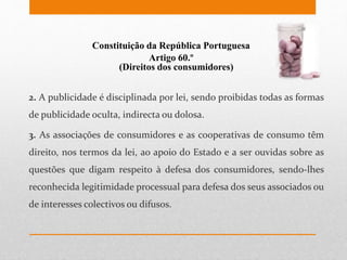 Constituição da República Portuguesa
Artigo 60.º
(Direitos dos consumidores)
2. A publicidade é disciplinada por lei, sendo proibidas todas as formas
de publicidade oculta, indirecta ou dolosa.
3. As associações de consumidores e as cooperativas de consumo têm
direito, nos termos da lei, ao apoio do Estado e a ser ouvidas sobre as
questões que digam respeito à defesa dos consumidores, sendo-lhes
reconhecida legitimidade processual para defesa dos seus associados ou
de interesses colectivos ou difusos.
 