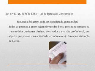 Lei n.º 24/96, de 31 de Julho – Lei de Defesa do Consumidor.
Segundo a lei, quem pode ser considerado consumidor?
Todas as pessoas a quem sejam fornecidos bens, prestados serviços ou
transmitidos quaisquer direitos, destinados a uso não profissional, por
alguém que possua uma actividade económica cujo fim seja a obtenção
de lucros.
 
