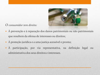 O consumidor tem direito:
 À prevenção e à reparação dos danos patrimoniais ou não patrimoniais
que resultem da ofensa de interesses ou direitos;
 À proteção jurídica e a uma justiça acessível e pronta;
 À participação, por via representativa, na definição legal ou
administrativa dos seus direitos e interesses.
 