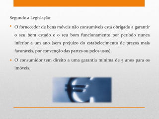 Segundo a Legislação:
• O fornecedor de bens móveis não consumíveis está obrigado a garantir
o seu bom estado e o seu bom funcionamento por período nunca
inferior a um ano (sem prejuízo do estabelecimento de prazos mais
favoráveis, por convenção das partes ou pelos usos).
 O consumidor tem direito a uma garantia mínima de 5 anos para os
imóveis.
 