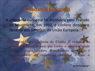 Cidadania Europeia  A cidadania europeia foi instituída pelo Tratado de Maastricht, em 1992, e confere direitos e deveres aos cidadãos da União Europeia. “ É instituída a cidadania da União. É cidadão da União qualquer pessoa que tenha a nacionalidade de um Estado-Membro. A cidadania da União é complementar da cidadania nacional e não a substitui.” Art.º17 Tratado UE“ 