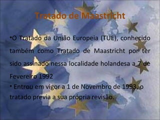 Tratado de Maastricht O Tratado da União Europeia (TUE), conhecido também como Tratado de Maastricht por ter sido assinado nessa localidade holandesa a 7 de  Fevereiro  1992 Entrou em vigor a 1 de Novembro de 1993, o tratado previa a sua própria revisão. 