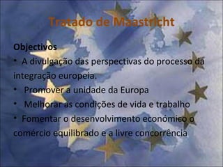 Tratado de Maastricht Objectivos   A divulgação das perspectivas do processo da integração europeia. Promover a unidade da Europa Melhorar as condições de vida e trabalho Fomentar o desenvolvimento económico o comércio equilibrado e a livre concorrência 
