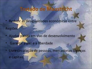 Tratado de Maastricht Reduzir as desigualdades económicas entre Regiões Ajudar países em vias de desenvolvimento Garantir a paz e a liberdade Livre circulação de pessoas, mercadorias serviços e capitais 