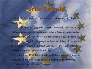 União Europeia A União Europeia, é constituída actualmente por 27 países membros. Com o fim da Segunda Guerra Mundial não se viam melhoramentos no relacionamento entre a França e a Alemanha, Jean Monnet, um construtor e negociador da paz, propõe ao Ministro dos Negócios Estrangeiros Frances, Robert Schuman e ao Chanceler alemão, Konrad Adenauer, criar um interesse comum, o mercado do carvão e do aço. Em Abril de 1950 foi assinado o Tratado entre a França, a Alemanha, a Itália, os Países Baixos, a Bélgica e o Luxemburgo.  E deu-se o inicio à União Europeia! 