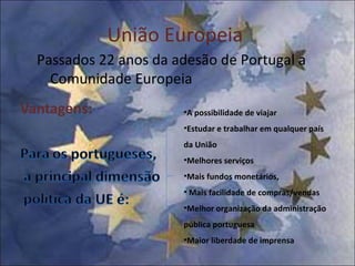 União Europeia  Passados 22 anos da adesão de Portugal a Comunidade Europeia A possibilidade de viajar Estudar e trabalhar em qualquer país da União Melhores serviços Mais fundos monetários, Mais facilidade de compras/vendas Melhor organização da administração pública portuguesa Maior liberdade de imprensa 