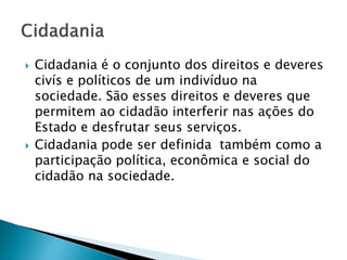  Cidadania é o conjunto dos direitos e deveres
civís e políticos de um indivíduo na
sociedade. São esses direitos e deveres que
permitem ao cidadão interferir nas ações do
Estado e desfrutar seus serviços.
 Cidadania pode ser definida também como a
participação política, econômica e social do
cidadão na sociedade.
 