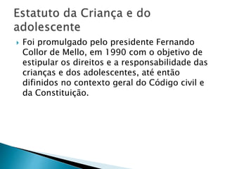  Foi promulgado pelo presidente Fernando
Collor de Mello, em 1990 com o objetivo de
estipular os direitos e a responsabilidade das
crianças e dos adolescentes, até então
difinidos no contexto geral do Código civil e
da Constituição.
 