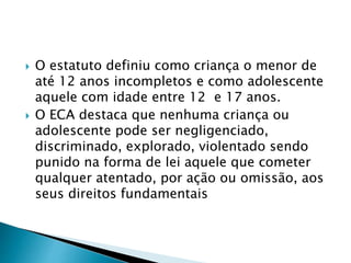  O estatuto definiu como criança o menor de
até 12 anos incompletos e como adolescente
aquele com idade entre 12 e 17 anos.
 O ECA destaca que nenhuma criança ou
adolescente pode ser negligenciado,
discriminado, explorado, violentado sendo
punido na forma de lei aquele que cometer
qualquer atentado, por ação ou omissão, aos
seus direitos fundamentais
 