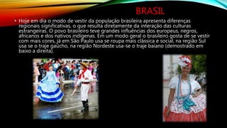 BRASIL
• Hoje em dia o modo de vestir da população brasileira apresenta diferenças
regionais significativas, o que resulta diretamente da interação das culturas
estrangeiras. O povo brasileiro teve grandes influências dos europeus, negros,
africanos e dos nativos indígenas. Em um modo geral o brasileiro gosta de se vestir
com mais cores, já em São Paulo usa se roupa mais clássica e social, na região Sul
usa se o traje gaúcho, na região Nordeste usa-se o traje baiano (demostrado em
baixo a direita).
 