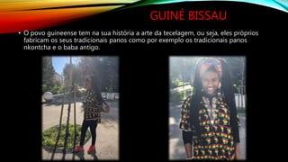 GUINÉ BISSAU
• O povo guineense tem na sua história a arte da tecelagem, ou seja, eles próprios
fabricam os seus tradicionais panos como por exemplo os tradicionais panos
nkontcha e o baba antigo.
 