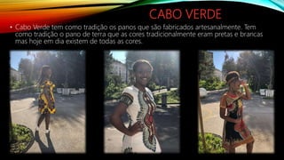 CABO VERDE
• Cabo Verde tem como tradição os panos que são fabricados artesanalmente. Tem
como tradição o pano de terra que as cores tradicionalmente eram pretas e brancas
mas hoje em dia existem de todas as cores.
 
