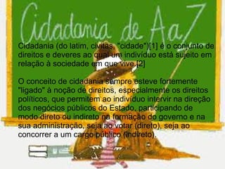 Cidadania (do latim, civitas, "cidade")[1] é o conjunto de
direitos e deveres ao qual um indivíduo está sujeito em
relação à sociedade em que vive.[2]

O conceito de cidadania sempre esteve fortemente
"ligado" à noção de direitos, especialmente os direitos
políticos, que permitem ao indivíduo intervir na direção
dos negócios públicos do Estado, participando de
modo direto ou indireto na formação do governo e na
sua administração, seja ao votar (direto), seja ao
concorrer a um cargo público (indireto).
 