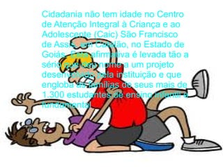 Cidadania não tem idade no Centro
de Atenção Integral à Criança e ao
Adolescente (Caic) São Francisco
de Assis, em Catalão, no Estado de
Goiás. Esta afirmativa é levada tão a
sério que deu nome a um projeto
desenvolvido pela instituição e que
engloba as famílias de seus mais de
1.300 estudantes de ensino infantil e
fundamental.
 