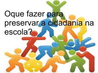 Oque fazer para
preservar a cidadania na
escola?
 