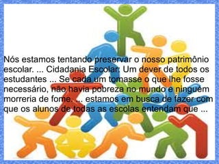 Nós estamos tentando preservar o nosso patrimônio
escolar. ... Cidadania Escolar: Um dever de todos os
estudantes ... Se cada um tomasse o que lhe fosse
necessário, não havia pobreza no mundo e ninguém
morreria de fome. ... estamos em busca de fazer com
que os alunos de todas as escolas entendam que ...
 