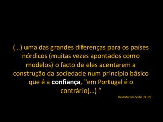 (…) uma das grandes diferenças para os países
   nórdicos (muitas vezes apontados como
    modelos) o facto de eles acentarem a
construção da sociedade num principio básico
     que é a confiança, "em Portugal é o
               contrário(…) “
                                  Raul Moreira Vidal (FEUP)
 