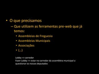 • O que precisamos
  – Que utilizem as ferramentas pre-web que já
    temos:
     •   Assembleias de Freguesia
     •   Assembleias Municipais
     •   Associações
     •   (…)

    Lobby => corredor
    Fazer Lobby => estar no corredor da assembleia municipal a
    questionar os nossos deputados
 
