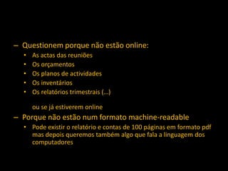 – Questionem porque não estão online:
  •   As actas das reuniões
  •   Os orçamentos
  •   Os planos de actividades
  •   Os inventários
  •   Os relatórios trimestrais (…)

      ou se já estiverem online
– Porque não estão num formato machine-readable
  • Pode existir o relatório e contas de 100 páginas em formato pdf
    mas depois queremos também algo que fala a linguagem dos
    computadores
 