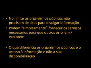 • No limite os organismos públicos não
precisam de sites para divulgar informação
• Podem “simplesmente” fornecer os serviços
necessários para que outros os criem /
explorem
• O que diferencia os organismos públicos é o
acesso à informação e não a sua
disponibilização
 