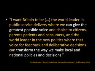 • “I want Britain to be (…) the world leader in
public service delivery where we can give the
greatest possible voice and choice to citizens,
parents patients and consumers, and the
world leader in the new politics where that
voice for feedback and deliberative decisions
can transform the way we make local and
national policies and decisions.”
Gordon Brown - “Speech on Building Britain’s Digital Future“, de 22-março-2010
 