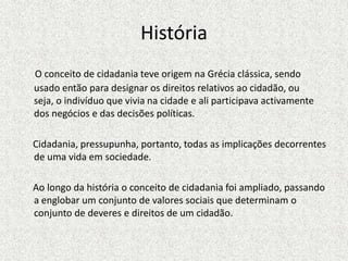 HistóriaO conceito de cidadania teve origem na Grécia clássica, sendo usado então para designar os direitos relativos ao cidadão, ou seja, o indivíduo que vivia na cidade e ali participava activamente dos negócios e das decisões políticas.     Cidadania, pressupunha, portanto, todas as implicações decorrentes de uma vida em sociedade.    Ao longo da história o conceito de cidadania foi ampliado, passando a englobar um conjunto de valores sociais que determinam o conjunto de deveres e direitos de um cidadão.