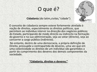 O que é?Cidadania (do latim,civitas,"cidade")     O conceito de cidadania sempre esteve fortemente atrelado à noção de direitos, especialmente os direitos políticos, que permitem ao indivíduo intervir na direcção dos negócios públicos do Estado, participando de modo directo ou indirecto na formação do governo e na sua administração, seja ao votar (directo), seja ao concorrer a cargo público (indirecto).       No entanto, dentro de uma democracia, a própria definição de Direito, pressupõe a contrapartida de deveres, uma vez que em uma colectividade os direitos de um indivíduo são garantidos a partir do cumprimento dos deveres dos demais componentes da sociedade.“Cidadania, direitos e deveres.”