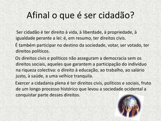 Afinal o que é ser cidadão?      Ser cidadão é ter direito à vida, à liberdade, à propriedade, à igualdade perante a lei: é, em resumo, ter direitos civis.É também participar no destino da sociedade, votar, ser votado, ter direitos políticos.     Os direitos civis e políticos não asseguram a democracia sem os direitos sociais, aqueles que garantem a participação do indivíduo na riqueza colectiva: o direito à educação, ao trabalho, ao salário justo, à saúde, a uma velhice tranquila.     Exercer a cidadania plena é ter direitos civis, políticos e sociais, fruto de um longo processo histórico que levou a sociedade ocidental a conquistar parte desses direitos.