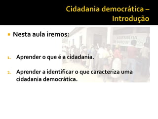  Nesta aula iremos:
1. Aprender o que é a cidadania.
2. Aprender a identificar o que caracteriza uma
cidadania democrática.
 