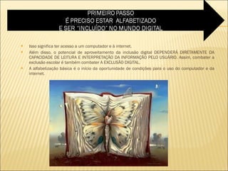 Isso significa ter acesso a um computador e à internet. Além disso, o potencial de aproveitamento da inclusão digital DEPENDERÁ DIRETAMENTE DA CAPACIDADE DE LEITURA E INTERPRETAÇÃO DA INFORMAÇÃO PELO USUÁRIO. Assim, combater a exclusão escolar é também combater A EXCLUSÃO DIGITAL.  A alfabetização básica é o início da oportunidade de condições para o uso do computador e da internet.  