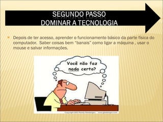 Depois de ter acesso, aprender o funcionamento básico da parte física do computador.  Saber coisas bem “banais” como ligar a máquina , usar o mouse e salvar informações. 