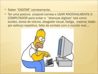 Saber “DIGITAR” corretamente.  Ter uma postura  corporal correta e USAR RACIONALMENTE O COMPUTADOR para evitar o  “doenças digitais” tais como surdez, dores de coluna, desgaste visual, fadiga,  insônia, lesão por esforço repetitivo, falta de contato com o mundo real....  