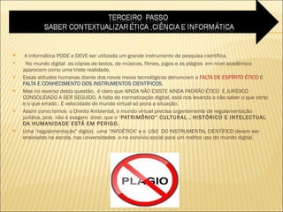 A informática PODE e DEVE ser utilizada um grande instrumento de pesquisa científica. No mundo digital  as cópias de textos, de músicas, filmes, jogos e os plágios  em nível acadêmico aparecem como uma triste realidade.  Essas atitudes humanas diante dos novos meios tecnológicos denunciam a  FALTA DE ESPÍRITO ÉTICO  E  FALTA E CONHECIMENTO DOS INSTRUMENTOS CIENTÍFICOS .  Mas no reverso desta questão,  é claro que AINDA NÃO EXISTE AINDA PADRÃO ÉTICO  E JURÍDICO  CONSOLIDADO A SER SEGUIDO. A falta de normatização digital, está nos levando a não saber o que certo e o que errado . E velocidade do mundo virtual só piora a situação.  Assim como temos  o Direito Ambiental, o mundo virtual precisa urgentemente de regulamentação jurídica, pois  não é exagero  dizer, que o “ PATRIMÔNIO” CULTURAL , HISTÓRICO E INTELECTUAL DA HUMANIDADE ESTÁ EM PERIGO. Uma “regulamentação” digital,  uma “INFOÉTICA” e o  USO  DO INSTRUMENTAL CIENTÍFICO devem ser ensinados na escola, nas universidades  e no convívio social para um melhor uso do mundo digital.  