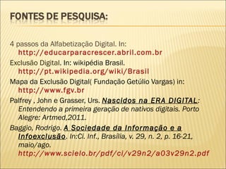 4 passos da Alfabetização Digital. In:  http://educarparacrescer.abril.com.br Exclusão Digital . In: wikipédia Brasil.  http://pt.wikipedia.org/wiki/Brasil Mapa da Exclusão Digital( Fundação Getúlio Vargas) in: http://www.fgv.br Palfrey , John e Grasser, Urs.  Nascidos na ERA DIGITAL : Entendendo a primeira geração de nativos digitais. Porto Alegre: Artmed,2011. Baggio, Rodrigo.  A Sociedade da Informação e a Infoexclusão . In:Ci. Inf., Brasília, v. 29, n. 2, p. 16-21, maio/ago.  http://www.scielo.br/pdf/ci/v29n2/a03v29n2.pdf 