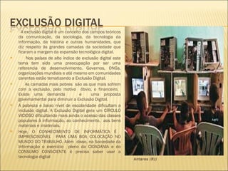 A exclusão digital é um conceito dos campos teóricos da comunicação, da sociologia, da tecnologia da informação, da história e outras humanidades, que diz respeito às grandes camadas da sociedade que ficaram a margem da expansão tecnológica digital. Nos países de alto índice de exclusão digital este tema tem sido uma preocupação por ser uma referencia de desenvolvimento. Governos, ONGs, organizações mundiais e até mesmo em comunidades carentes estão tematizando a Exclusão Digital. As camadas mais pobres  são as que mais sofrem com a exclusão, pelo motivo  óbvio, o financeiro.  Existe uma demanda  e  uma proposta governamental para diminuir a Exclusão Digital.  A pobreza e baixo nível de escolaridade dificultam a inclusão digital. A Exclusão Digital gera um CÍRCULO VICIOSO dificultando mais ainda o acesso das classes populares à informação, ao conhecimento,  aos bens materiais e imateriais. Hoje, O CONHECIMENTO DE INFORMÁTICA É  IMPRESCINDÍVEL  PARA UMA BOA COLOCAÇÃO NO MUNDO DO TRABALHO. Além  disso, na Sociedade da Informação o exercício  pleno da CIDADANIA e do CONSUMO CONSCIENTE é preciso saber usar a tecnologia digital Crianças jogam em Lan House na Favela de Antares (RJ)   