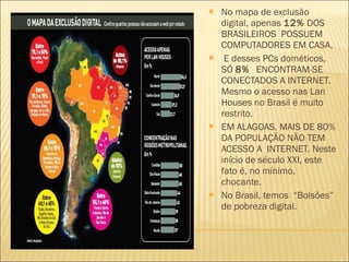 No mapa de exclusão digital, apenas  12%  DOS BRASILEIROS  POSSUEM COMPUTADORES EM CASA. E desses PCs dométicos, SÓ  8%  ENCONTRAM-SE CONECTADOS A INTERNET. Mesmo o acesso nas Lan Houses no Brasil é muito restrito.  EM ALAGOAS, MAIS DE 80% DA POPULAÇÃO NÃO TEM ACESSO A  INTERNET. Neste início de século XXI, este fato é, no mínimo,  chocante. No Brasil, temos  “Bolsões” de pobreza digital. 