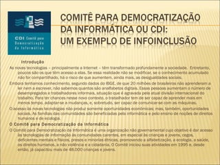 Introdução As novas tecnologias – principalmente a Internet – têm transformado profundamente a sociedade.  Entretanto, poucos são os que têm acesso a elas. Se essa realidade não se modificar, se o conhecimento acumulado não for compartilhado, há o risco de que aumentem, ainda mais, as desigualdades sociais. Embora tenhamos conhecimento, segundo dados do IBGE, de que 20 milhões de brasileiros não aprenderam a ler nem a escrever, não sabemos quantos são analfabetos digitais. Essas pessoas aumentam o número de desempregados e trabalhadores informais, situação que é agravada pela atual divisão internacional do trabalho. Para ter chances nesse novo contexto, o trabalhador tem de ser capaz de aprender mais em menos tempo, adaptar-se a mudanças, e, sobretudo, ser capaz de comunicar-se com as máquinas.  O acesso às novas tecnologias não produz somente oportunidades econômicas; mas, também, oportunidades sociais. As famílias das comunidades são beneficiadas pela informática e pelo ensino de noções de direitos humanos e de ecologia.  O Comitê para Democratização da Informática O Comitê para Democratização da Informática é uma organização não governamental cujo objetivo é dar acesso às tecnologias de informação às comunidades carentes, em especial às crianças e jovens, cegos, deficientes mentais e físicos, presos e minorias étnicas, promovendo a alfabetização, a ecologia, a saúde, os direitos humanos, a não violência e a cidadania. O Comitê iniciou suas atividades em 1995 e, desde então, já capacitou mais de 48.000 crianças e jovens. 