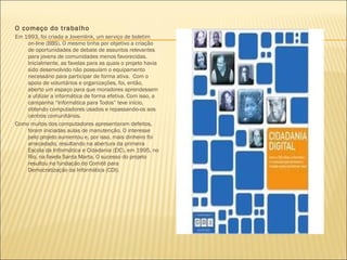O começo do trabalho  Em 1993, foi criada a Jovemlink, um serviço de boletim on-line (BBS). O mesmo tinha por objetivo a criação de oportunidades de debate de assuntos relevantes para jovens de comunidades menos favorecidas. Inicialmente, as favelas para as quais o projeto havia sido desenvolvido não possuíam o equipamento necessário para participar de forma ativa.  Com o apoio de voluntários e organizações, foi, então, aberto um espaço para que moradores aprendessem a utilizar a informática de forma efetiva. Com isso, a campanha “Informática para Todos” teve início, obtendo computadores usados e repassando-os aos centros comunitários.  Como muitos dos computadores apresentaram defeitos, foram iniciadas aulas de manutenção. O interesse pelo projeto aumentou e, por isso, mais dinheiro foi arrecadado, resultando na abertura da primeira Escola da Informática e Cidadania (EIC), em 1995, no Rio, na favela Santa Marta. O sucesso do projeto resultou na fundação do Comitê para Democratização da Informática (CDI).  