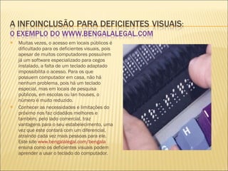 Muitas vezes, o acesso em locais públicos é dificultado para os deficientes visuais, pois apesar de muitos computadores possuírem já um software especializado para cegos instalado, a falta de um teclado adaptado impossibilita o acesso. Para os que possuem computador em casa, não há nenhum problema, pois há um teclado especial, mas em locais de pesquisa públicos, em escolas ou lan houses, o número é muito reduzido. Conhecer as necessidades e limitações do próximo nos faz cidadãos melhores e também, pelo lado comercial, traz vantagens para o seu estabelecimento, uma vez que este contará com um diferencial, atraindo cada vez mais pessoas para ele. Este site  www.bengalalegal.com/bengala  ensina como os deficientes visuais podem aprender a usar o teclado do computador. 