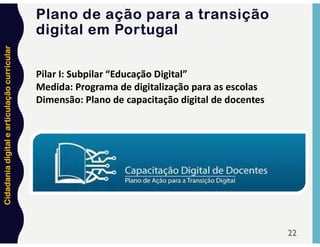 Cidadania
digital
e
articulação
curricular
22
Pilar I: Subpilar “Educação Digital”
Medida: Programa de digitalização para as escolas
Dimensão: Plano de capacitação digital de docentes
Plano de ação para a transição
digital em Portugal
 